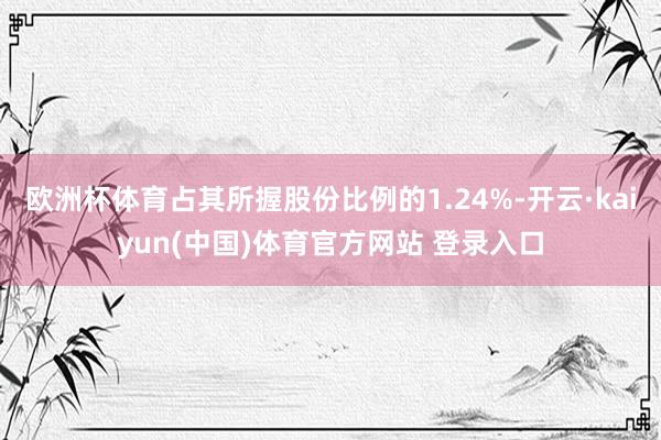 欧洲杯体育占其所握股份比例的1.24%-开云·kaiyun(中国)体育官方网站 登录入口