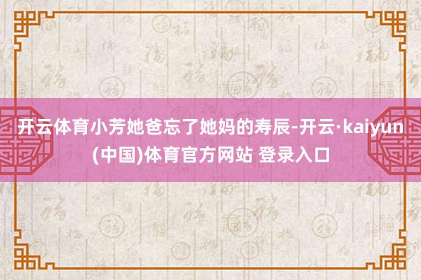 开云体育小芳她爸忘了她妈的寿辰-开云·kaiyun(中国)体育官方网站 登录入口
