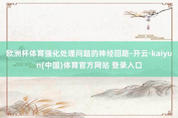 欧洲杯体育强化处理问题的神经回路-开云·kaiyun(中国)体育官方网站 登录入口