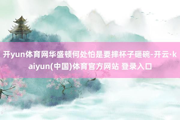 开yun体育网华盛顿何处怕是要摔杯子砸碗-开云·kaiyun(中国)体育官方网站 登录入口
