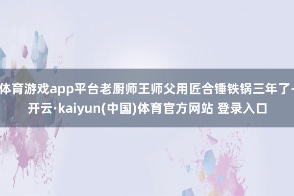 体育游戏app平台老厨师王师父用匠合锤铁锅三年了-开云·kaiyun(中国)体育官方网站 登录入口