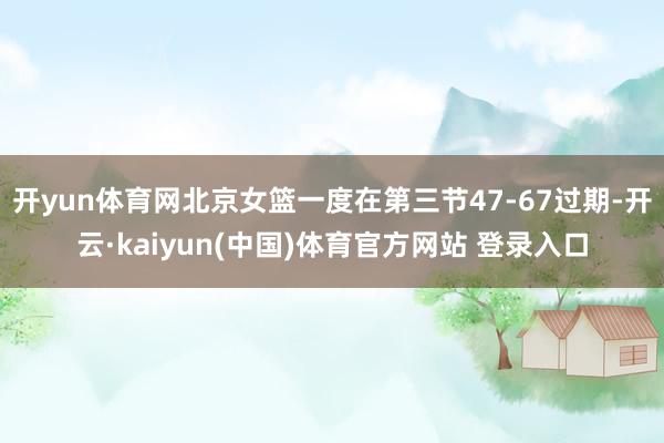 开yun体育网北京女篮一度在第三节47-67过期-开云·kaiyun(中国)体育官方网站 登录入口